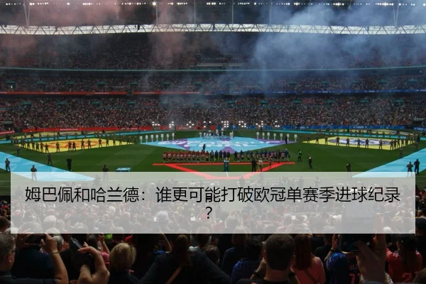 姆巴佩和哈兰德：谁更可能打破欧冠单赛季进球纪录？